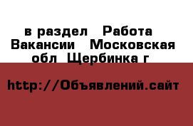  в раздел : Работа » Вакансии . Московская обл.,Щербинка г.